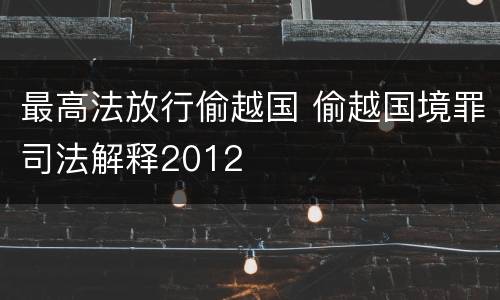 最高法放行偷越国 偷越国境罪司法解释2012