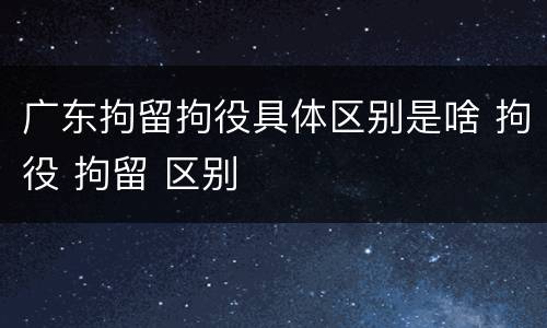 广东拘留拘役具体区别是啥 拘役 拘留 区别