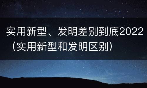 实用新型、发明差别到底2022（实用新型和发明区别）
