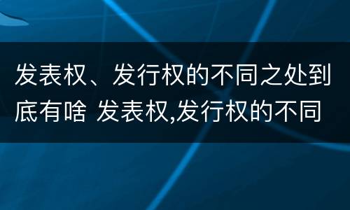 发表权、发行权的不同之处到底有啥 发表权,发行权的不同之处到底有啥作用