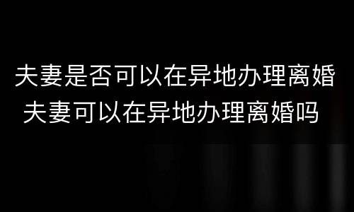 夫妻是否可以在异地办理离婚 夫妻可以在异地办理离婚吗