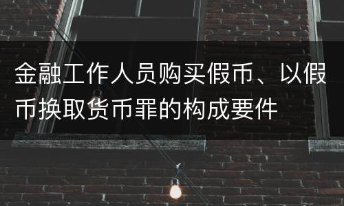 金融工作人员购买假币、以假币换取货币罪的构成要件