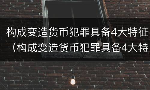 构成变造货币犯罪具备4大特征（构成变造货币犯罪具备4大特征是）