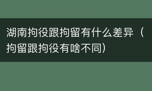湖南拘役跟拘留有什么差异（拘留跟拘役有啥不同）