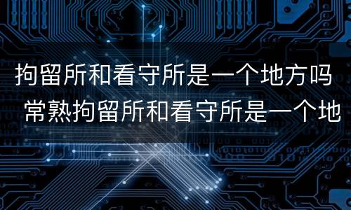 拘留所和看守所是一个地方吗 常熟拘留所和看守所是一个地方吗