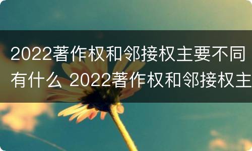 2022著作权和邻接权主要不同有什么 2022著作权和邻接权主要不同有什么区别