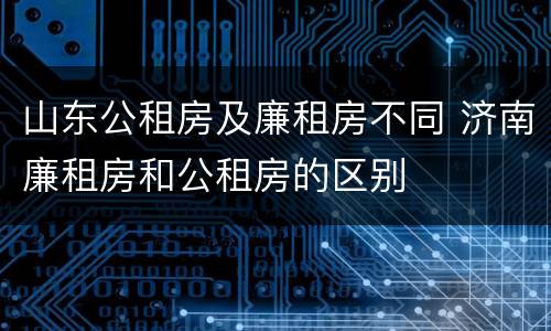 山东公租房及廉租房不同 济南廉租房和公租房的区别