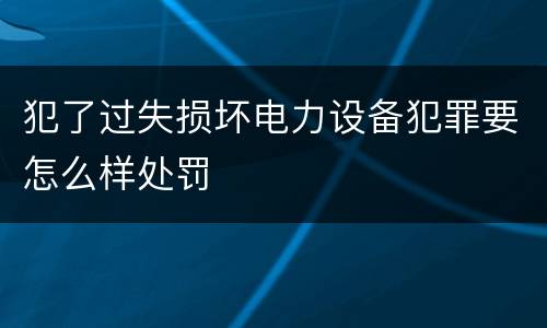 犯了过失损坏电力设备犯罪要怎么样处罚
