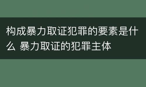 构成暴力取证犯罪的要素是什么 暴力取证的犯罪主体