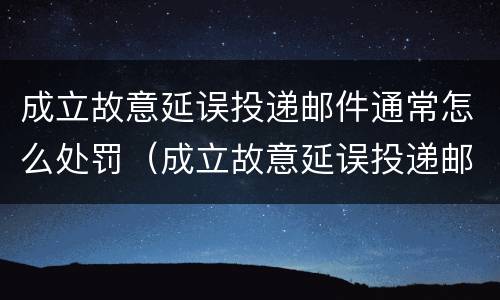 成立故意延误投递邮件通常怎么处罚（成立故意延误投递邮件通常怎么处罚的）