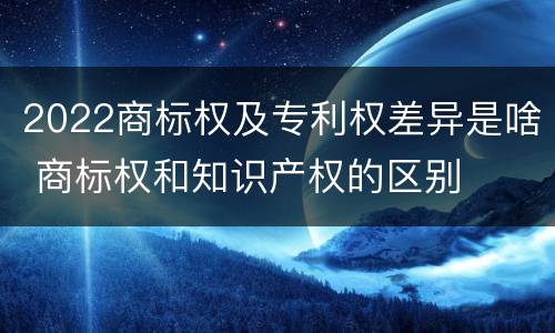 2022商标权及专利权差异是啥 商标权和知识产权的区别