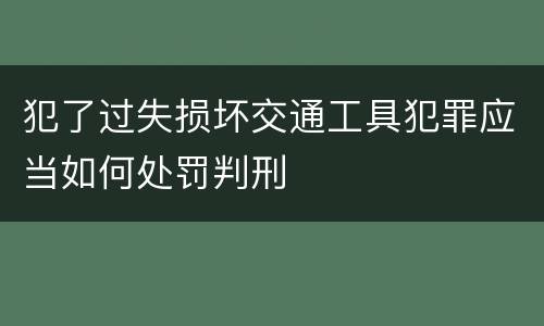 犯了过失损坏交通工具犯罪应当如何处罚判刑