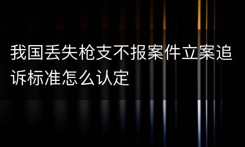 我国丢失枪支不报案件立案追诉标准怎么认定