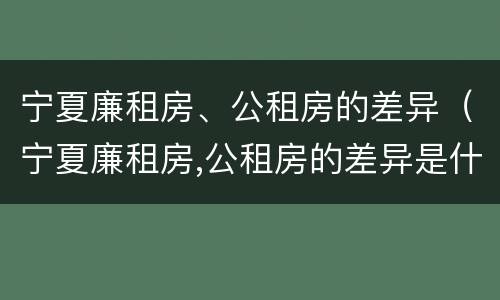 宁夏廉租房、公租房的差异（宁夏廉租房,公租房的差异是什么）