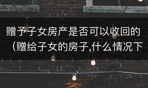 赠予子女房产是否可以收回的（赠给子女的房子,什么情况下可收回?）