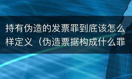 持有伪造的发票罪到底该怎么样定义（伪造票据构成什么罪）