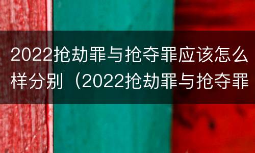 2022抢劫罪与抢夺罪应该怎么样分别（2022抢劫罪与抢夺罪应该怎么样分别判刑）