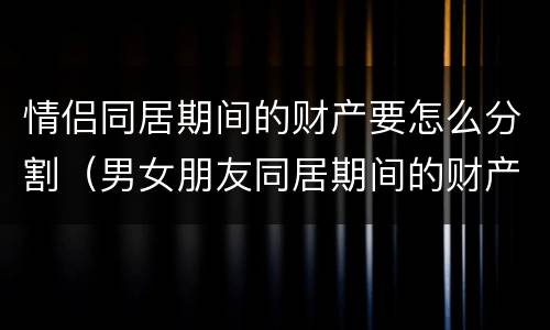 情侣同居期间的财产要怎么分割（男女朋友同居期间的财产如何认定和分割）