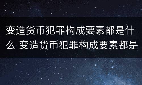 变造货币犯罪构成要素都是什么 变造货币犯罪构成要素都是什么法律