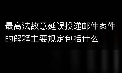 最高法故意延误投递邮件案件的解释主要规定包括什么