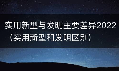 实用新型与发明主要差异2022（实用新型和发明区别）