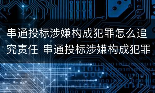 串通投标涉嫌构成犯罪怎么追究责任 串通投标涉嫌构成犯罪怎么追究责任呢