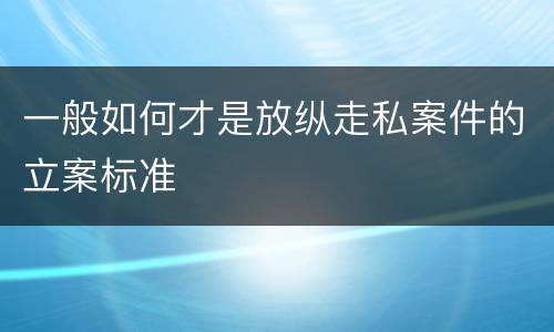 一般如何才是放纵走私案件的立案标准