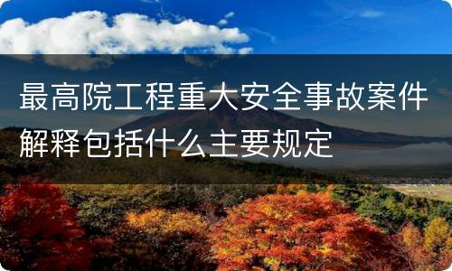 最高院工程重大安全事故案件解释包括什么主要规定