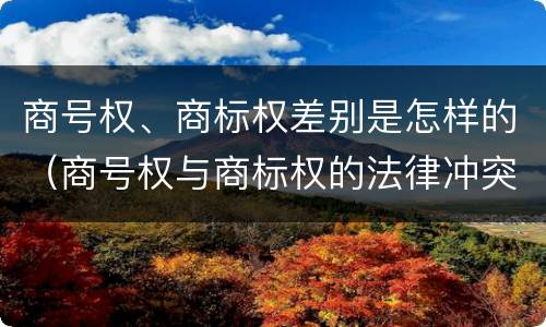 商号权、商标权差别是怎样的（商号权与商标权的法律冲突与解决）
