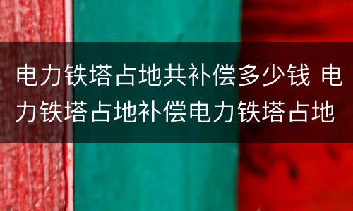 电力铁塔占地共补偿多少钱 电力铁塔占地补偿电力铁塔占地补偿