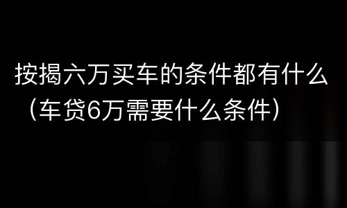 按揭六万买车的条件都有什么（车贷6万需要什么条件）