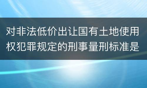 对非法低价出让国有土地使用权犯罪规定的刑事量刑标准是怎样的