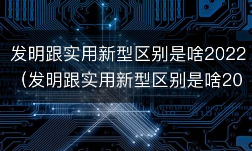发明跟实用新型区别是啥2022（发明跟实用新型区别是啥2022年的）