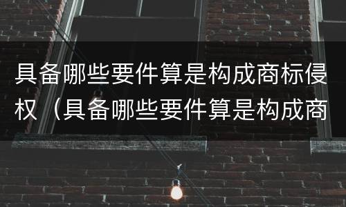 具备哪些要件算是构成商标侵权（具备哪些要件算是构成商标侵权案件）