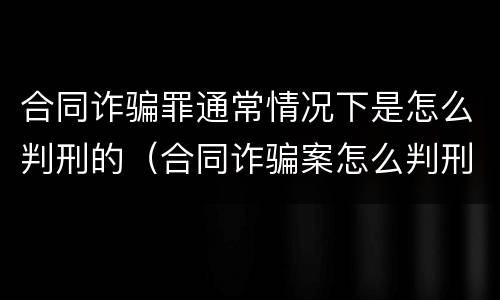 合同诈骗罪通常情况下是怎么判刑的（合同诈骗案怎么判刑）