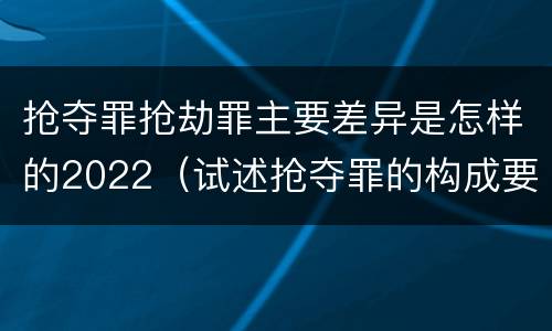 抢夺罪抢劫罪主要差异是怎样的2022（试述抢夺罪的构成要件以及与抢劫罪的区别）