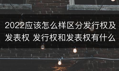2022应该怎么样区分发行权及发表权 发行权和发表权有什么区别
