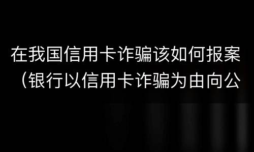 在我国信用卡诈骗该如何报案（银行以信用卡诈骗为由向公安报案）