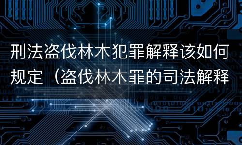 刑法盗伐林木犯罪解释该如何规定（盗伐林木罪的司法解释）