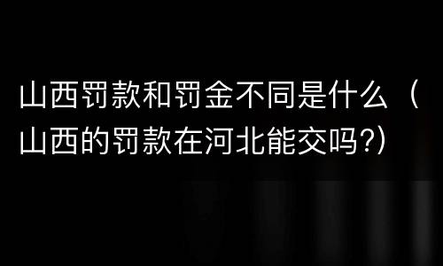 山西罚款和罚金不同是什么（山西的罚款在河北能交吗?）