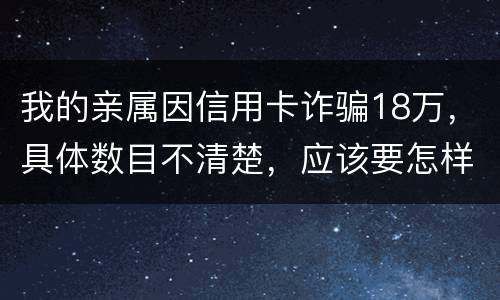 我的亲属因信用卡诈骗18万，具体数目不清楚，应该要怎样办