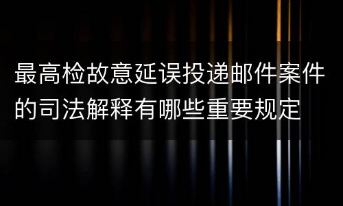 最高检故意延误投递邮件案件的司法解释有哪些重要规定