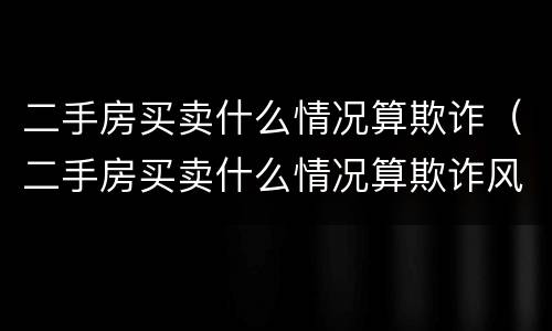 二手房买卖什么情况算欺诈（二手房买卖什么情况算欺诈风险）