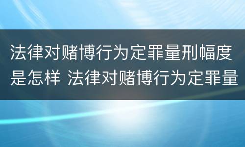 法律对赌博行为定罪量刑幅度是怎样 法律对赌博行为定罪量刑幅度是怎样定的