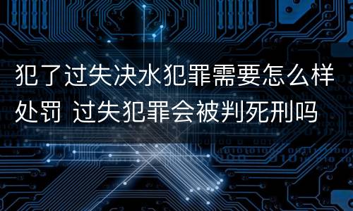 犯了过失决水犯罪需要怎么样处罚 过失犯罪会被判死刑吗