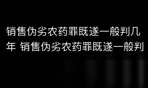销售伪劣农药罪既遂一般判几年 销售伪劣农药罪既遂一般判几年以上
