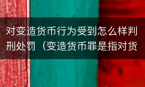 对变造货币行为受到怎么样判刑处罚（变造货币罪是指对货币采用什么等方法）