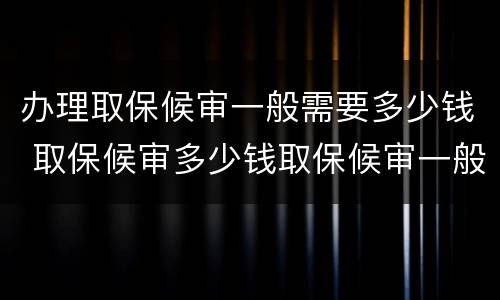 办理取保候审一般需要多少钱 取保候审多少钱取保候审一般需要多少钱