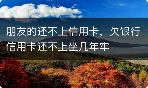 朋友的还不上信用卡，欠银行信用卡还不上坐几年牢