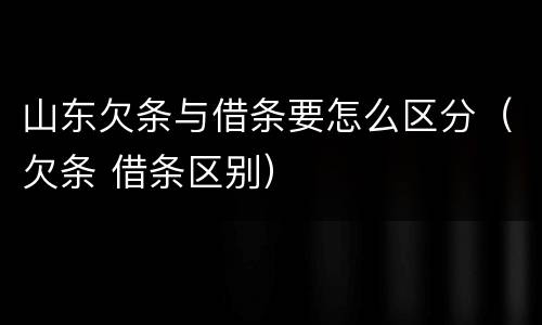 山东欠条与借条要怎么区分（欠条 借条区别）